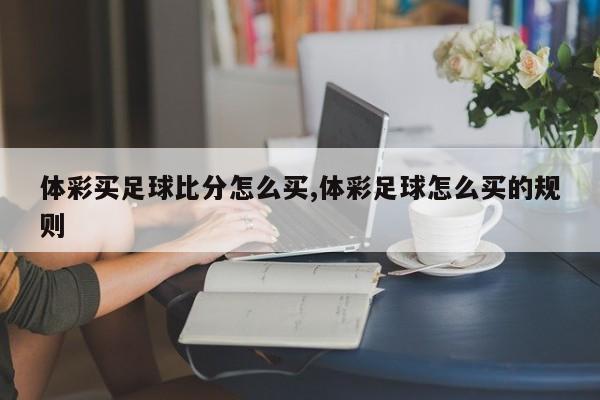 体彩买足球比分怎么买,体彩足球怎么买的规则